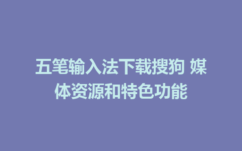 五笔输入法下载搜狗 媒体资源和特色功能