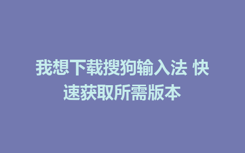 我想下载搜狗输入法 快速获取所需版本